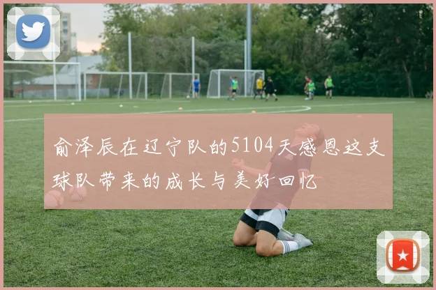 俞泽辰在辽宁队的5104天感恩这支球队带来的成长与美好回忆
