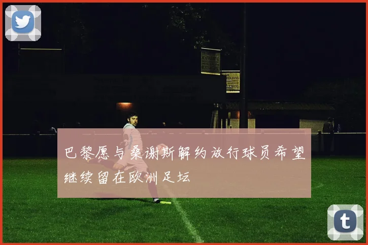 巴黎愿与桑谢斯解约放行球员希望继续留在欧洲足坛