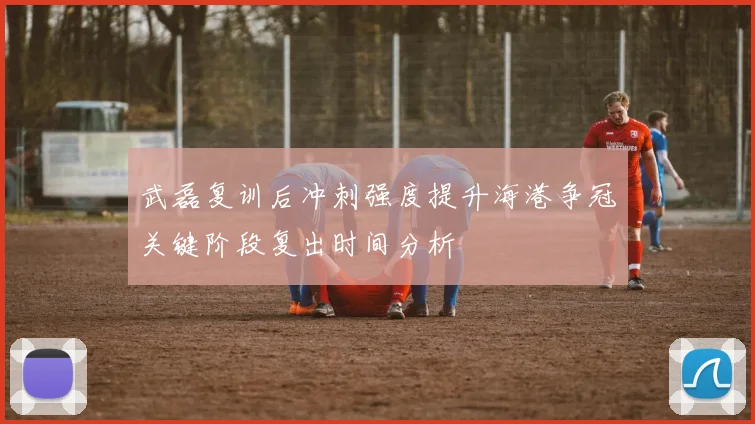 武磊复训后冲刺强度提升海港争冠关键阶段复出时间分析