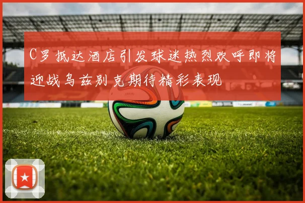 C罗抵达酒店引发球迷热烈欢呼即将迎战乌兹别克期待精彩表现